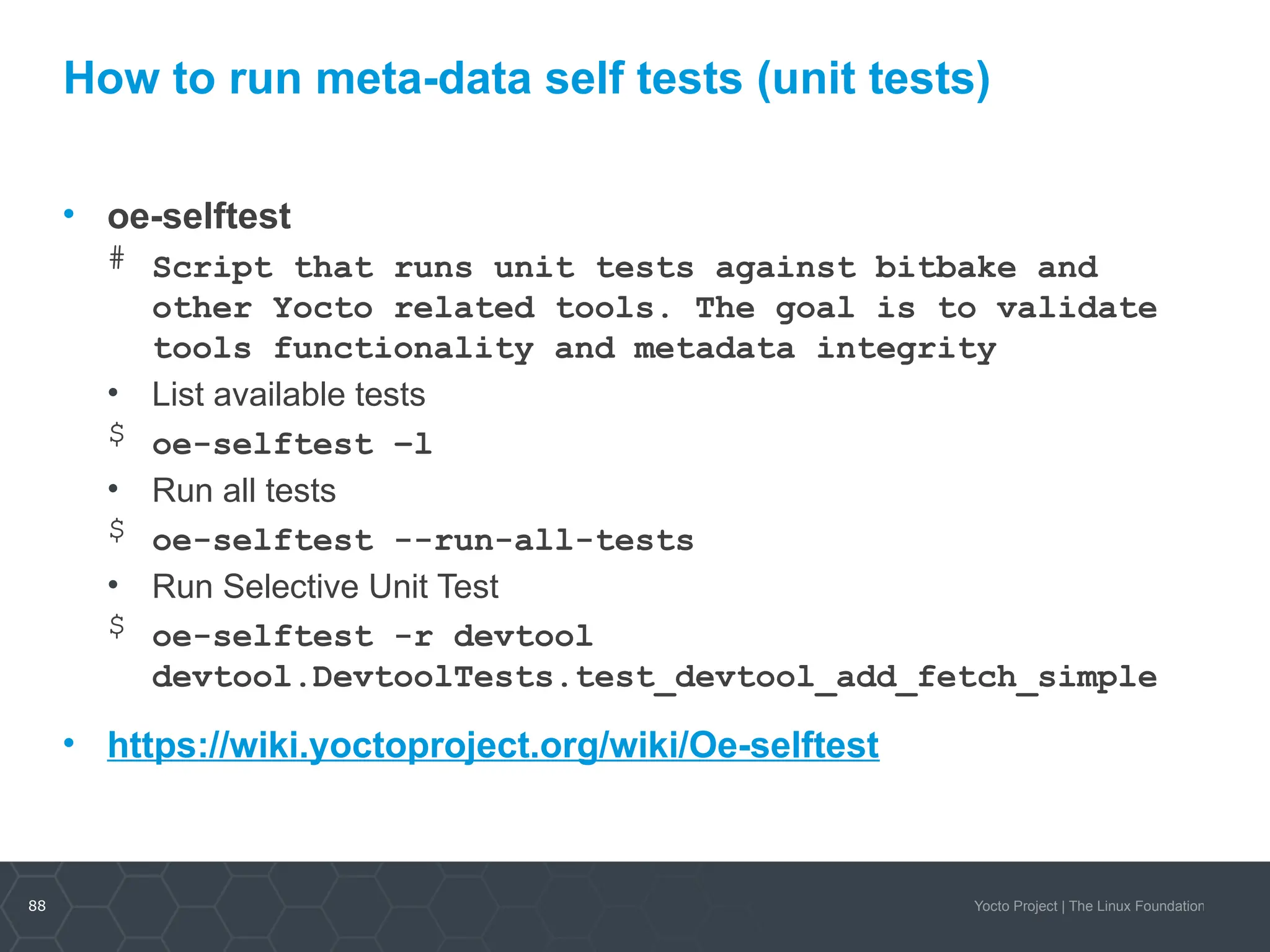 88 Yocto Project | The Linux Foundation
How to run meta-data self tests (unit tests)
• oe-selftest
# Script that runs unit tests against bitbake and
other Yocto related tools. The goal is to validate
tools functionality and metadata integrity
• List available tests
$ oe-selftest –l
• Run all tests
$ oe-selftest --run-all-tests
• Run Selective Unit Test
$ oe-selftest -r devtool
devtool.DevtoolTests.test_devtool_add_fetch_simple
• https://wiki.yoctoproject.org/wiki/Oe-selftest
 
