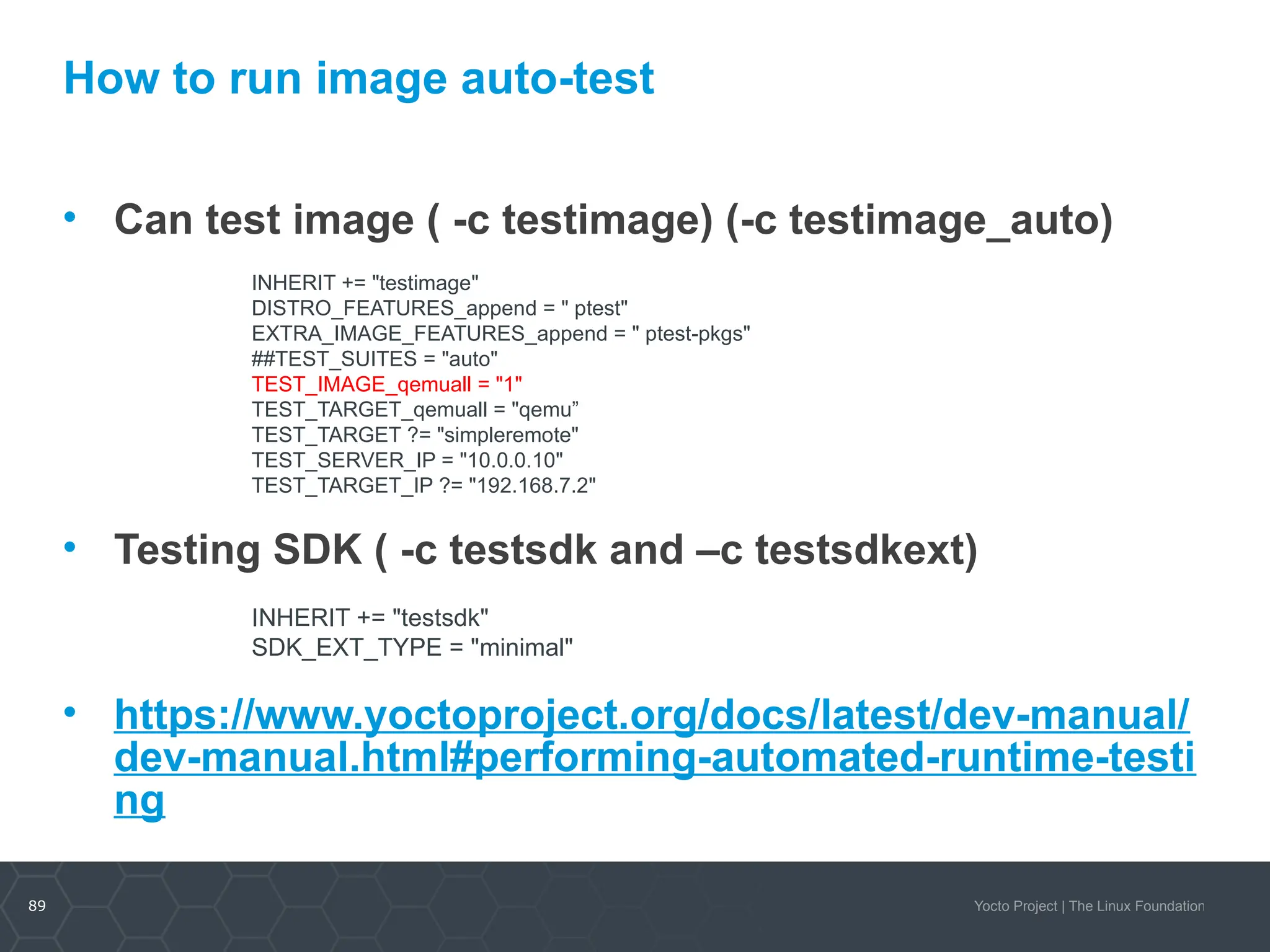 89 Yocto Project | The Linux Foundation
How to run image auto-test
• Can test image ( -c testimage) (-c testimage_auto)
• Testing SDK ( -c testsdk and –c testsdkext)
• https://www.yoctoproject.org/docs/latest/dev-manual/
dev-manual.html#performing-automated-runtime-testi
ng
INHERIT += "testimage"
DISTRO_FEATURES_append = " ptest"
EXTRA_IMAGE_FEATURES_append = " ptest-pkgs"
##TEST_SUITES = "auto"
TEST_IMAGE_qemuall = "1"
TEST_TARGET_qemuall = "qemu”
TEST_TARGET ?= "simpleremote"
TEST_SERVER_IP = "10.0.0.10"
TEST_TARGET_IP ?= "192.168.7.2"
INHERIT += "testsdk"
SDK_EXT_TYPE = "minimal"
 