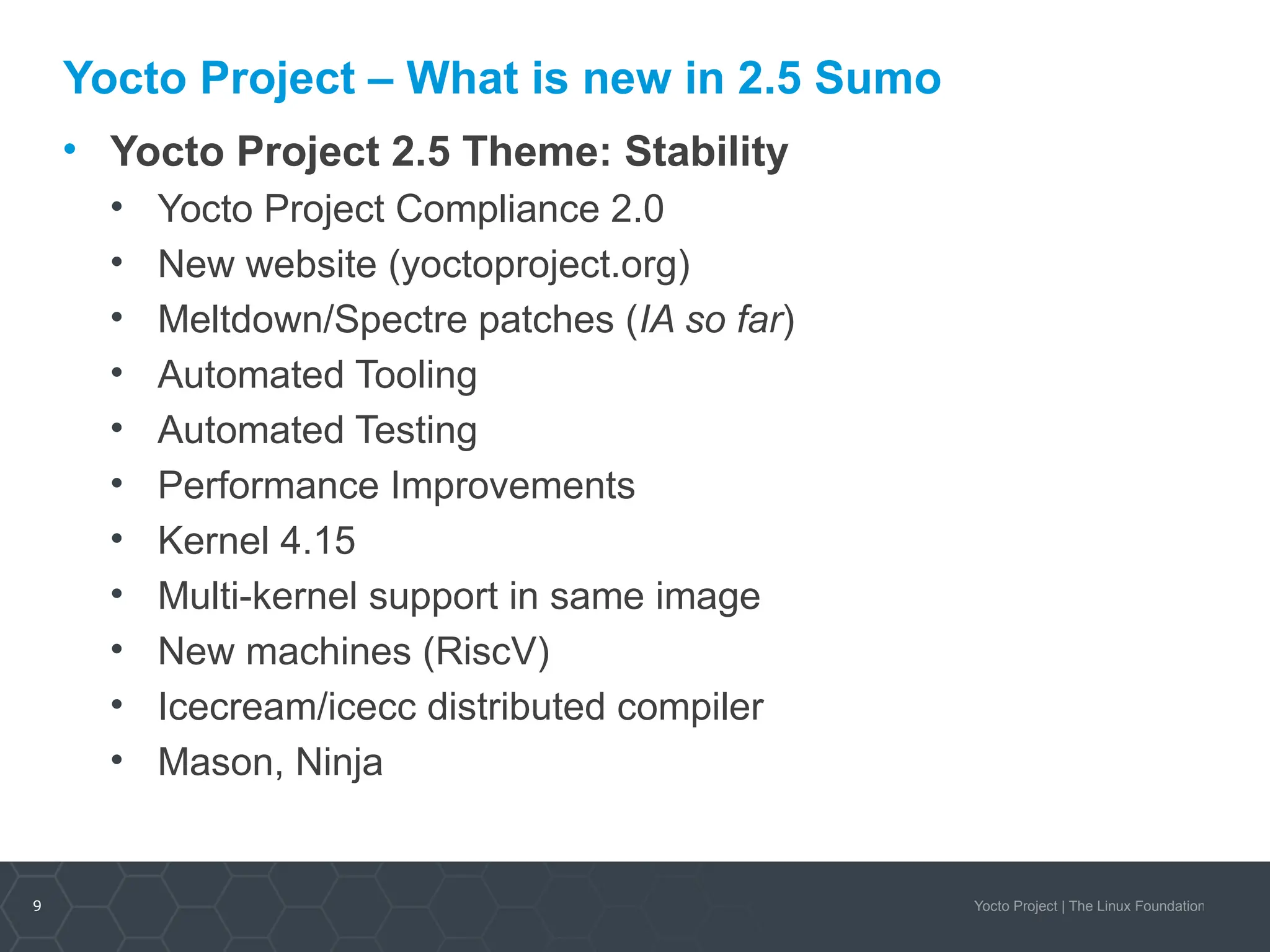9 Yocto Project | The Linux Foundation
Yocto Project – What is new in 2.5 Sumo
• Yocto Project 2.5 Theme: Stability
• Yocto Project Compliance 2.0
• New website (yoctoproject.org)
• Meltdown/Spectre patches (IA so far)
• Automated Tooling
• Automated Testing
• Performance Improvements
• Kernel 4.15
• Multi-kernel support in same image
• New machines (RiscV)
• Icecream/icecc distributed compiler
• Mason, Ninja
 