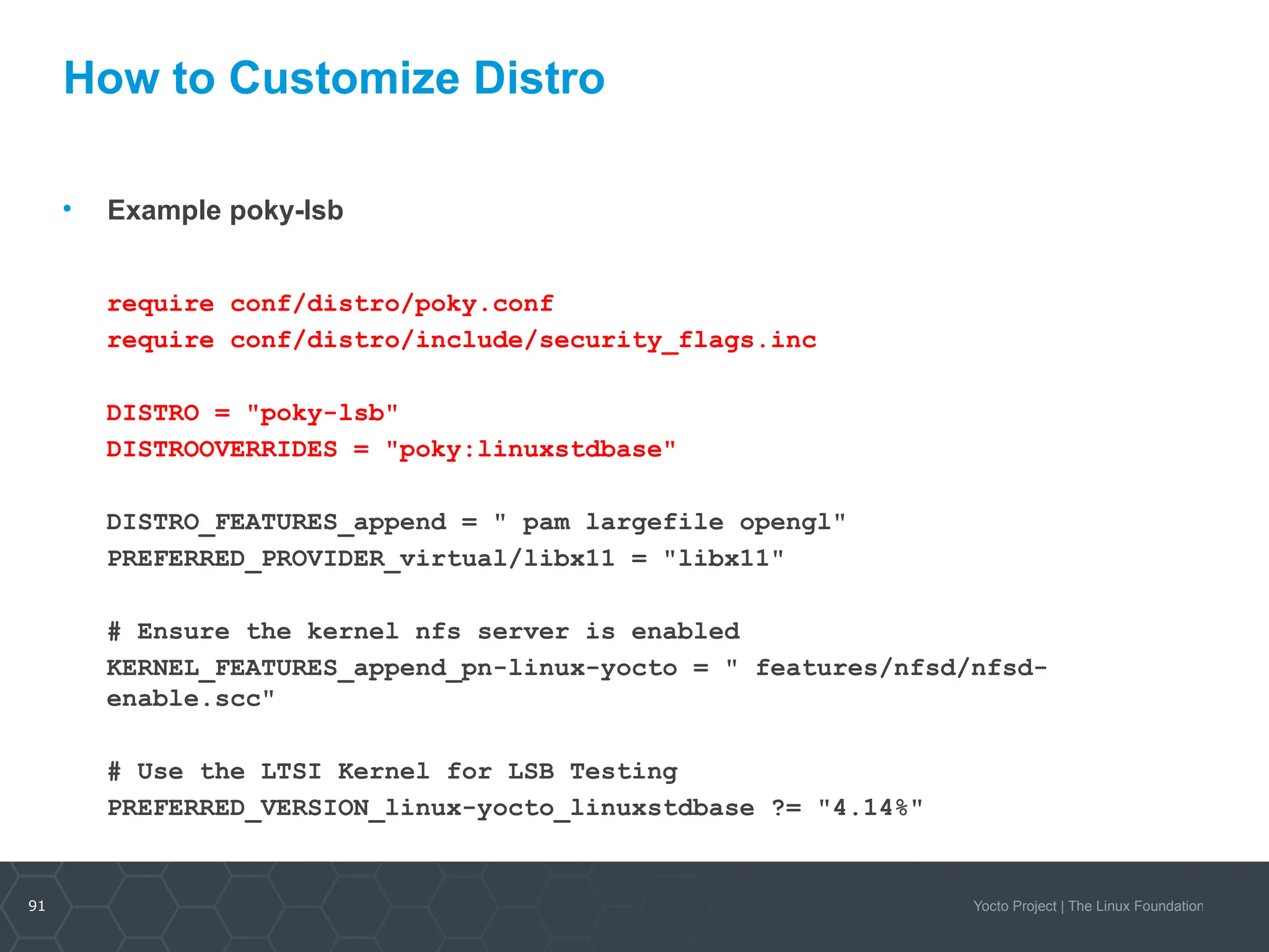 91 Yocto Project | The Linux Foundation
How to Customize Distro
• Example poky-lsb
require conf/distro/poky.conf
require conf/distro/include/security_flags.inc
DISTRO = "poky-lsb"
DISTROOVERRIDES = "poky:linuxstdbase"
DISTRO_FEATURES_append = " pam largefile opengl"
PREFERRED_PROVIDER_virtual/libx11 = "libx11"
# Ensure the kernel nfs server is enabled
KERNEL_FEATURES_append_pn-linux-yocto = " features/nfsd/nfsd-
enable.scc"
# Use the LTSI Kernel for LSB Testing
PREFERRED_VERSION_linux-yocto_linuxstdbase ?= "4.14%"
 