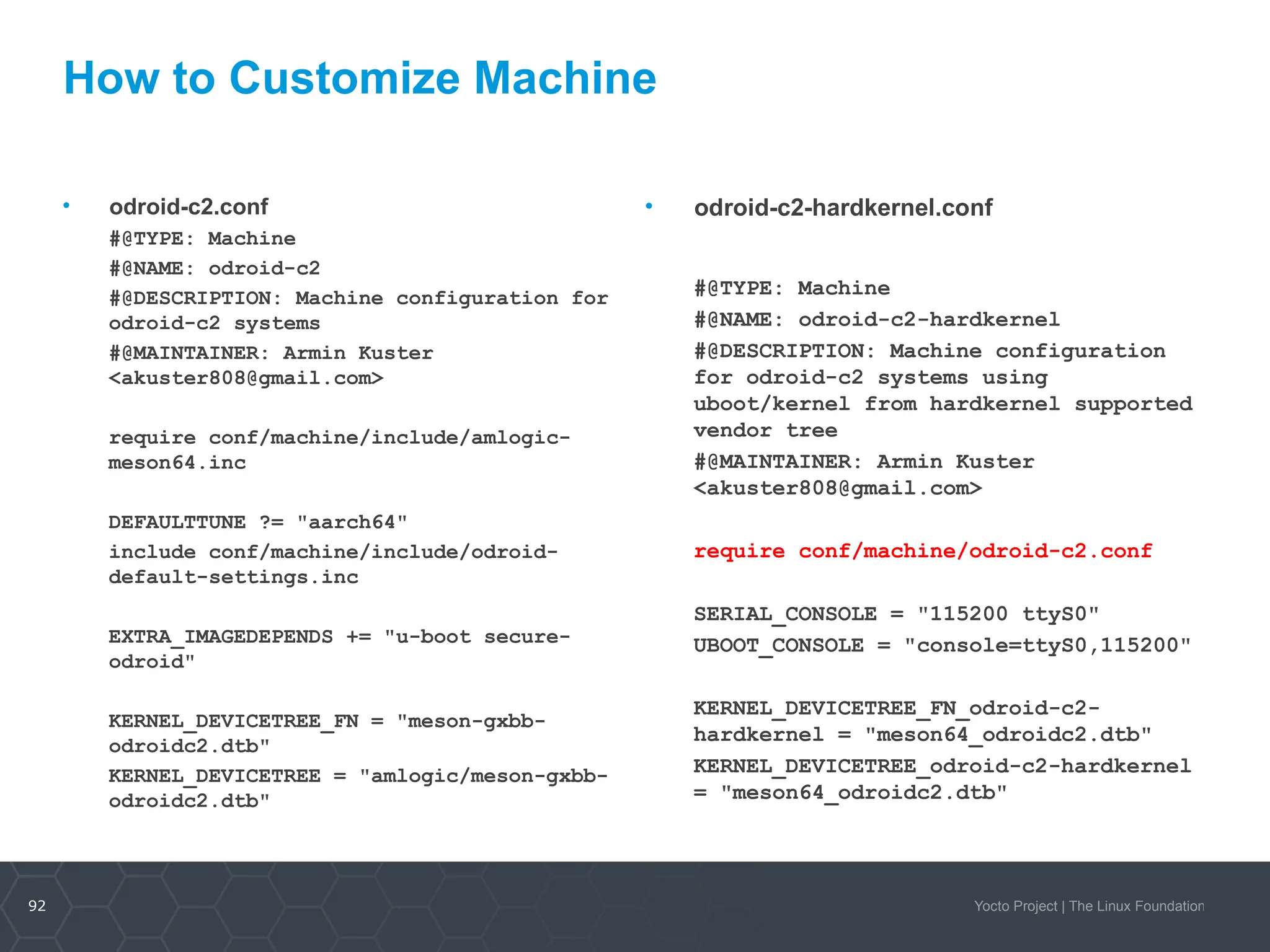 92 Yocto Project | The Linux Foundation
• odroid-c2-hardkernel.conf
#@TYPE: Machine
#@NAME: odroid-c2-hardkernel
#@DESCRIPTION: Machine configuration
for odroid-c2 systems using
uboot/kernel from hardkernel supported
vendor tree
#@MAINTAINER: Armin Kuster
<akuster808@gmail.com>
require conf/machine/odroid-c2.conf
SERIAL_CONSOLE = "115200 ttyS0"
UBOOT_CONSOLE = "console=ttyS0,115200"
KERNEL_DEVICETREE_FN_odroid-c2-
hardkernel = "meson64_odroidc2.dtb"
KERNEL_DEVICETREE_odroid-c2-hardkernel
= "meson64_odroidc2.dtb"
• odroid-c2.conf
#@TYPE: Machine
#@NAME: odroid-c2
#@DESCRIPTION: Machine configuration for
odroid-c2 systems
#@MAINTAINER: Armin Kuster
<akuster808@gmail.com>
require conf/machine/include/amlogic-
meson64.inc
DEFAULTTUNE ?= "aarch64"
include conf/machine/include/odroid-
default-settings.inc
EXTRA_IMAGEDEPENDS += "u-boot secure-
odroid"
KERNEL_DEVICETREE_FN = "meson-gxbb-
odroidc2.dtb"
KERNEL_DEVICETREE = "amlogic/meson-gxbb-
odroidc2.dtb"
How to Customize Machine
 