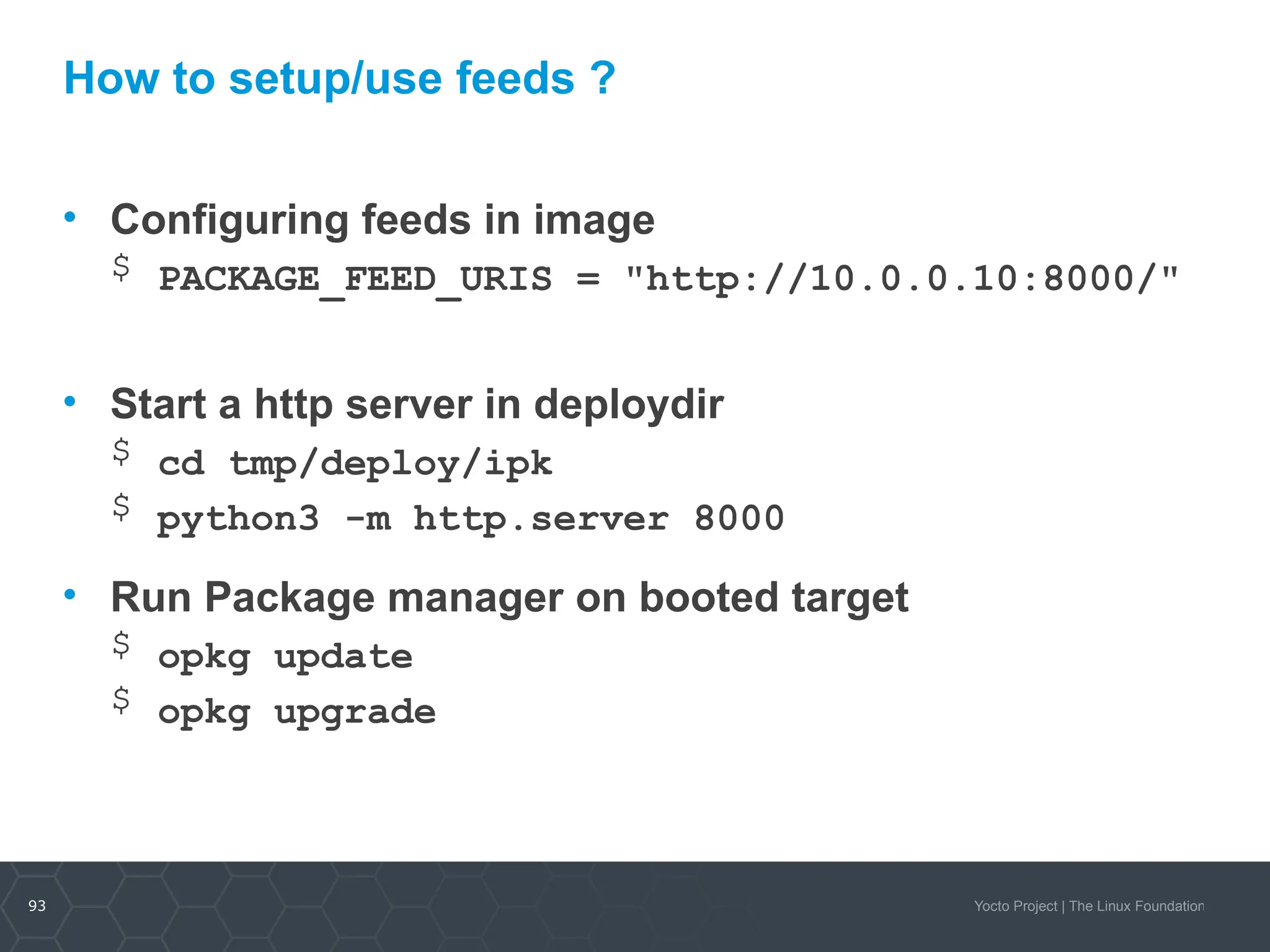 93 Yocto Project | The Linux Foundation
How to setup/use feeds ?
• Configuring feeds in image
$ PACKAGE_FEED_URIS = "http://10.0.0.10:8000/"
• Start a http server in deploydir
$ cd tmp/deploy/ipk
$ python3 -m http.server 8000
• Run Package manager on booted target
$ opkg update
$ opkg upgrade
 