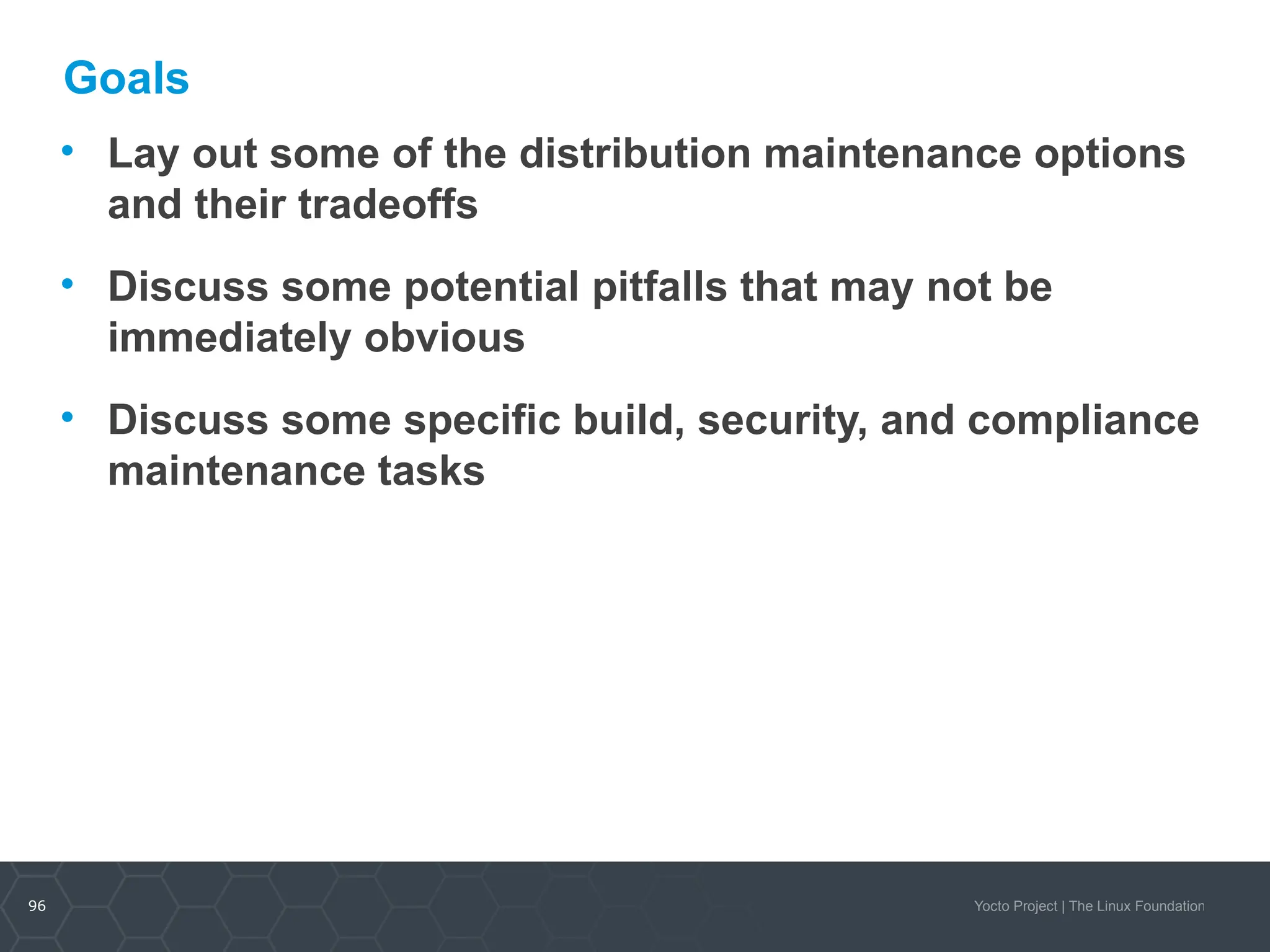 96 Yocto Project | The Linux Foundation
Goals
• Lay out some of the distribution maintenance options
and their tradeoffs
• Discuss some potential pitfalls that may not be
immediately obvious
• Discuss some specific build, security, and compliance
maintenance tasks
 