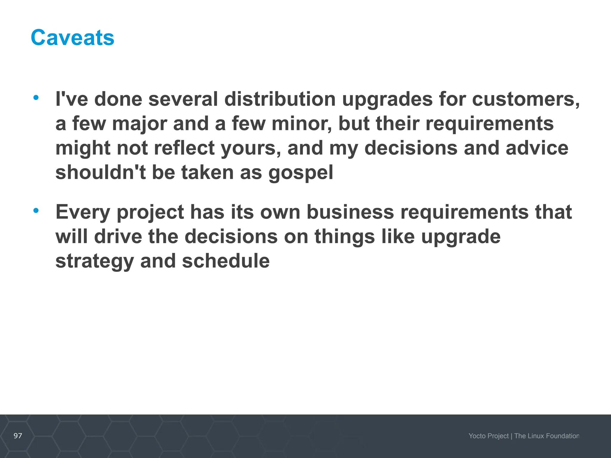 97 Yocto Project | The Linux Foundation
Caveats
• I've done several distribution upgrades for customers,
a few major and a few minor, but their requirements
might not reflect yours, and my decisions and advice
shouldn't be taken as gospel
• Every project has its own business requirements that
will drive the decisions on things like upgrade
strategy and schedule
 