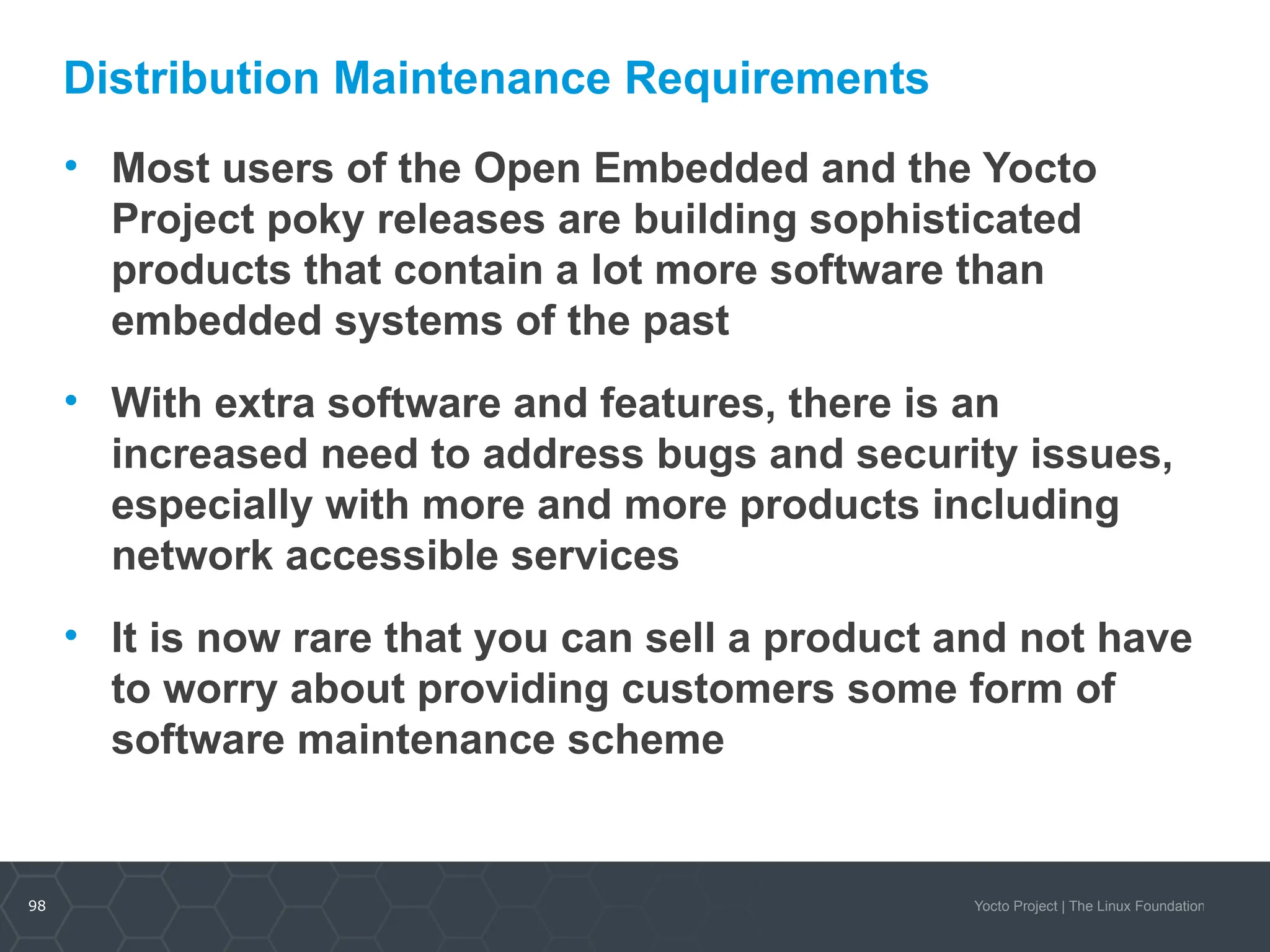 98 Yocto Project | The Linux Foundation
Distribution Maintenance Requirements
• Most users of the Open Embedded and the Yocto
Project poky releases are building sophisticated
products that contain a lot more software than
embedded systems of the past
• With extra software and features, there is an
increased need to address bugs and security issues,
especially with more and more products including
network accessible services
• It is now rare that you can sell a product and not have
to worry about providing customers some form of
software maintenance scheme
 
