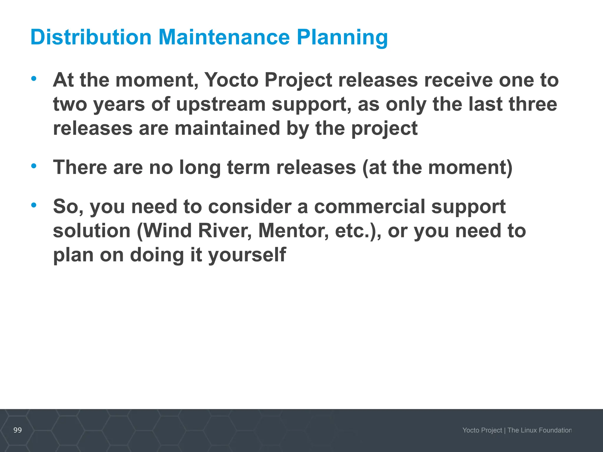 99 Yocto Project | The Linux Foundation
Distribution Maintenance Planning
• At the moment, Yocto Project releases receive one to
two years of upstream support, as only the last three
releases are maintained by the project
• There are no long term releases (at the moment)
• So, you need to consider a commercial support
solution (Wind River, Mentor, etc.), or you need to
plan on doing it yourself
 