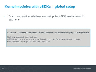 10 Yocto Project | The Linux Foundation
Kernel modules with eSDKs – global setup
• Open two terminal windows and setup the eSDK environment in
each one
$ source /scratch/sdk/qemuarm/environment-setup-armv5e-poky-linux-gnueabi
SDK environment now set up;
additionally you may now run devtool to perform development tasks.
Run devtool --help for further details.
$ source /scratch/sdk/qemuarm/environment-setup-armv5e-poky-linux-gnueabi
SDK environment now set up;
additionally you may now run devtool to perform development tasks.
Run devtool --help for further details.
 