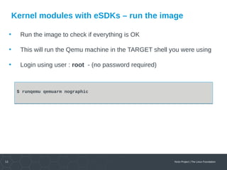 12 Yocto Project | The Linux Foundation
Kernel modules with eSDKs – run the image
• Run the image to check if everything is OK
• This will run the Qemu machine in the TARGET shell you were using
• Login using user : root - (no password required)
$ runqemu qemuarm nographic$ runqemu qemuarm nographic
 