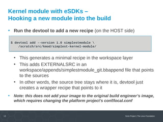 13 Yocto Project | The Linux Foundation
Kernel module with eSDKs –
Hooking a new module into the build
• Run the devtool to add a new recipe (on the HOST side)
• This generates a minimal recipe in the workspace layer
• This adds EXTERNALSRC in an
workspace/appends/simplestmodule_git.bbappend file that points
to the sources
• In other words, the source tree stays where it is, devtool just
creates a wrapper recipe that points to it
• Note: this does not add your image to the original build engineer’s image,
which requires changing the platform project’s conf/local.conf
$ devtool add --version 1.0 simplestmodule 
/scratch/src/kmod/simplest-kernel-module/
$ devtool add --version 1.0 simplestmodule 
/scratch/src/kmod/simplest-kernel-module/
 