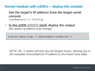 16 Yocto Project | The Linux Foundation
Kernel module with eSDKs – deploy the module
Get the target’s IP address from the target serial
console
root@qemuarm:~# ifconfig
• In the eSDK (HOST) shell, deploy the output
(the target’s ip address may change)
NOTE: the ‘-s’ option will note any ssh keygen issues, allowing you to
(for example) remove/add this IP address to the known hosts table
$ devtool deploy-target -s simplestmodule root@192.168.7.2$ devtool deploy-target -s simplestmodule root@192.168.7.2
 