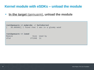 19 Yocto Project | The Linux Foundation
Kernel module with eSDKs – unload the module
• In the target (qemuarm), unload the module
root@qemuarm:~# modprobe -r hellokernel
[ 36.005902] I found that I was in a gloomy wood
root@qemuarm:~# lsmod
Module Size Used by
nfsd 271348 11
root@qemuarm:~# modprobe -r hellokernel
[ 36.005902] I found that I was in a gloomy wood
root@qemuarm:~# lsmod
Module Size Used by
nfsd 271348 11
 