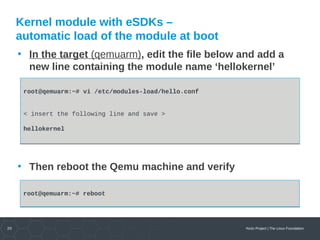 20 Yocto Project | The Linux Foundation
Kernel module with eSDKs –
automatic load of the module at boot
• In the target (qemuarm), edit the file below and add a
new line containing the module name ‘hellokernel’
• Then reboot the Qemu machine and verify
root@qemuarm:~# vi /etc/modules-load/hello.conf
< insert the following line and save >
hellokernel
root@qemuarm:~# vi /etc/modules-load/hello.conf
< insert the following line and save >
hellokernel
root@qemuarm:~# rebootroot@qemuarm:~# reboot
 