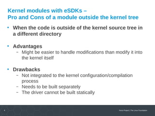 4 Yocto Project | The Linux Foundation
Kernel modules with eSDKs –
Pro and Cons of a module outside the kernel tree
• When the code is outside of the kernel source tree in
a different directory
• Advantages
 Might be easier to handle modifications than modify it into
the kernel itself
• Drawbacks
 Not integrated to the kernel configuration/compilation
process
 Needs to be built separately
 The driver cannot be built statically
 