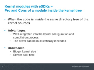 5 Yocto Project | The Linux Foundation
Kernel modules with eSDKs –
Pro and Cons of a module inside the kernel tree
• When the code is inside the same directory tree of the
kernel sources
• Advantages
 Well integrated into the kernel configuration and
compilation process
 The driver can be built statically if needed
• Drawbacks
 Bigger kernel size
 Slower boot time
 