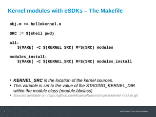 7 Yocto Project | The Linux Foundation
Kernel modules with eSDKs – The Makefile
obj-m += hellokernel.o
SRC := $(shell pwd)
all:
$(MAKE) -C $(KERNEL_SRC) M=$(SRC) modules
modules_install:
$(MAKE) -C $(KERNEL_SRC) M=$(SRC) modules_install
●
KERNEL_SRC is the location of the kernel sources.
●
This variable is set to the value of the STAGING_KERNEL_DIR
within the module class (module.bbclass)
●
Sources available on https://github.com/koansoftware/simplest-kernel-module.git
 