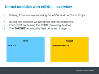 9 Yocto Project | The Linux Foundation
Kernel modules with eSDKs – overview
• Starting from now we are using the eSDK and not Yocto Project
• During this exercise we using two different machines
• The HOST containing the eSDK (providing devtool)
• The TARGET running the final qemuarm image
HOST
eSDK:~$
HOST
eSDK:~$
TARGET
root@qemuarm:~#
TARGET
root@qemuarm:~#
 