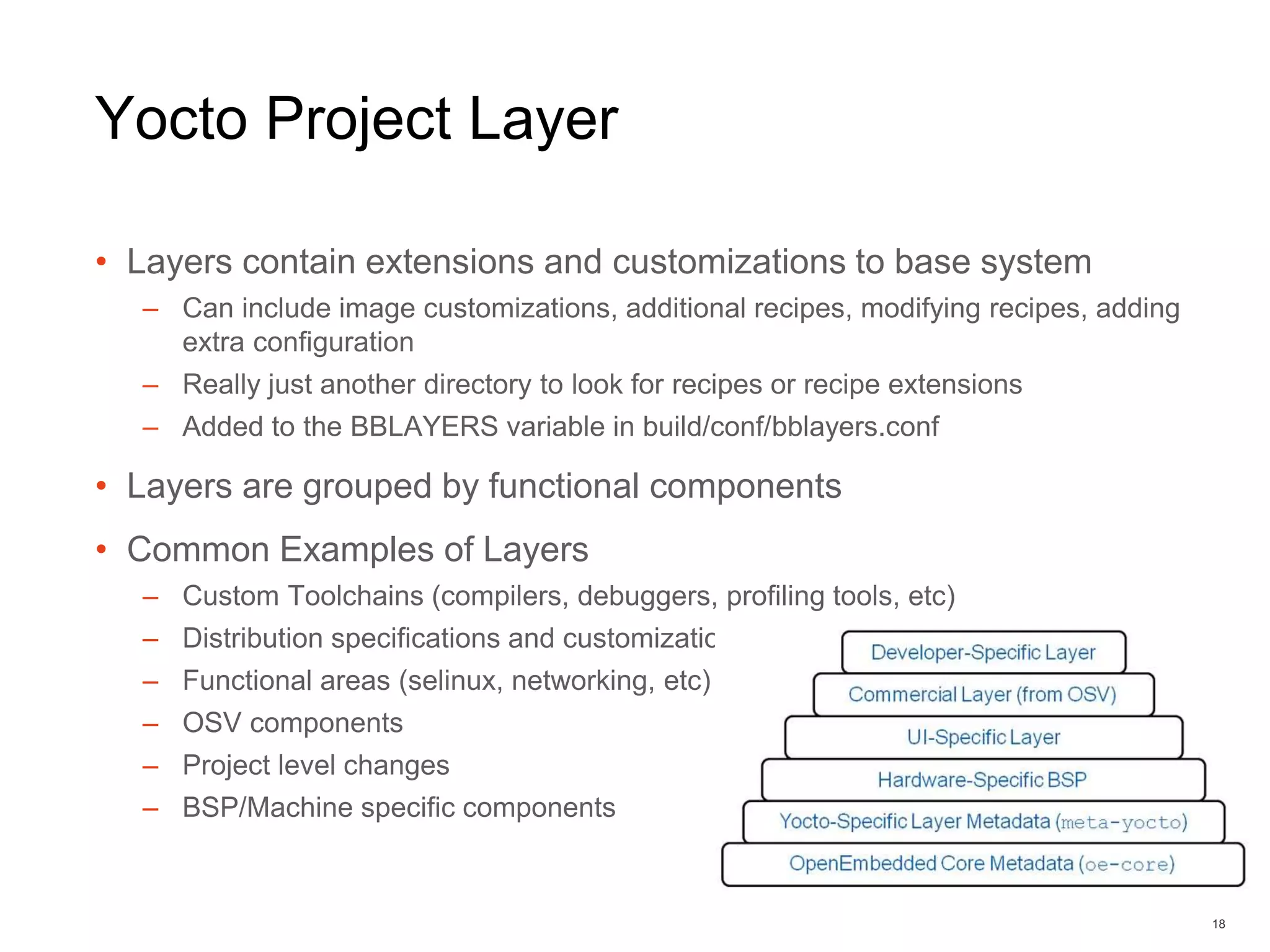 Yocto Project Layer
• Layers contain extensions and customizations to base system
– Can include image customizations, additional recipes, modifying recipes, adding
extra configuration
– Really just another directory to look for recipes or recipe extensions
– Added to the BBLAYERS variable in build/conf/bblayers.conf
• Layers are grouped by functional components
• Common Examples of Layers
– Custom Toolchains (compilers, debuggers, profiling tools, etc)
– Distribution specifications and customizations
– Functional areas (selinux, networking, etc)
– OSV components
– Project level changes
– BSP/Machine specific components
18
 