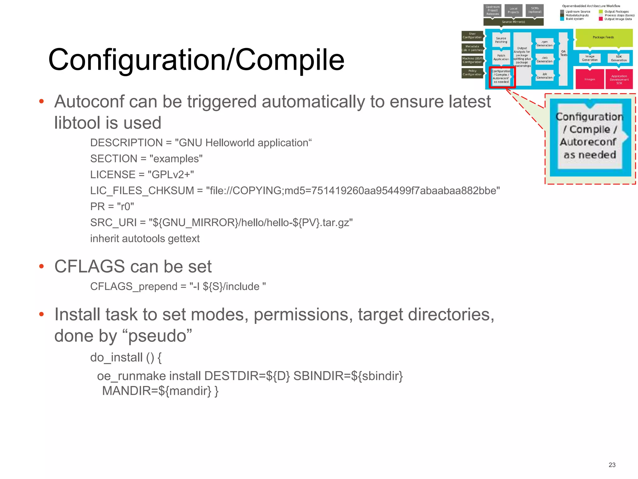 Configuration/Compile
• Autoconf can be triggered automatically to ensure latest
libtool is used
DESCRIPTION = "GNU Helloworld application“
SECTION = "examples"
LICENSE = "GPLv2+"
LIC_FILES_CHKSUM = "file://COPYING;md5=751419260aa954499f7abaabaa882bbe"
PR = "r0"
SRC_URI = "${GNU_MIRROR}/hello/hello-${PV}.tar.gz"
inherit autotools gettext
• CFLAGS can be set
CFLAGS_prepend = "-I ${S}/include "
• Install task to set modes, permissions, target directories,
done by “pseudo”
do_install () {
oe_runmake install DESTDIR=${D} SBINDIR=${sbindir}
MANDIR=${mandir} }
23
 