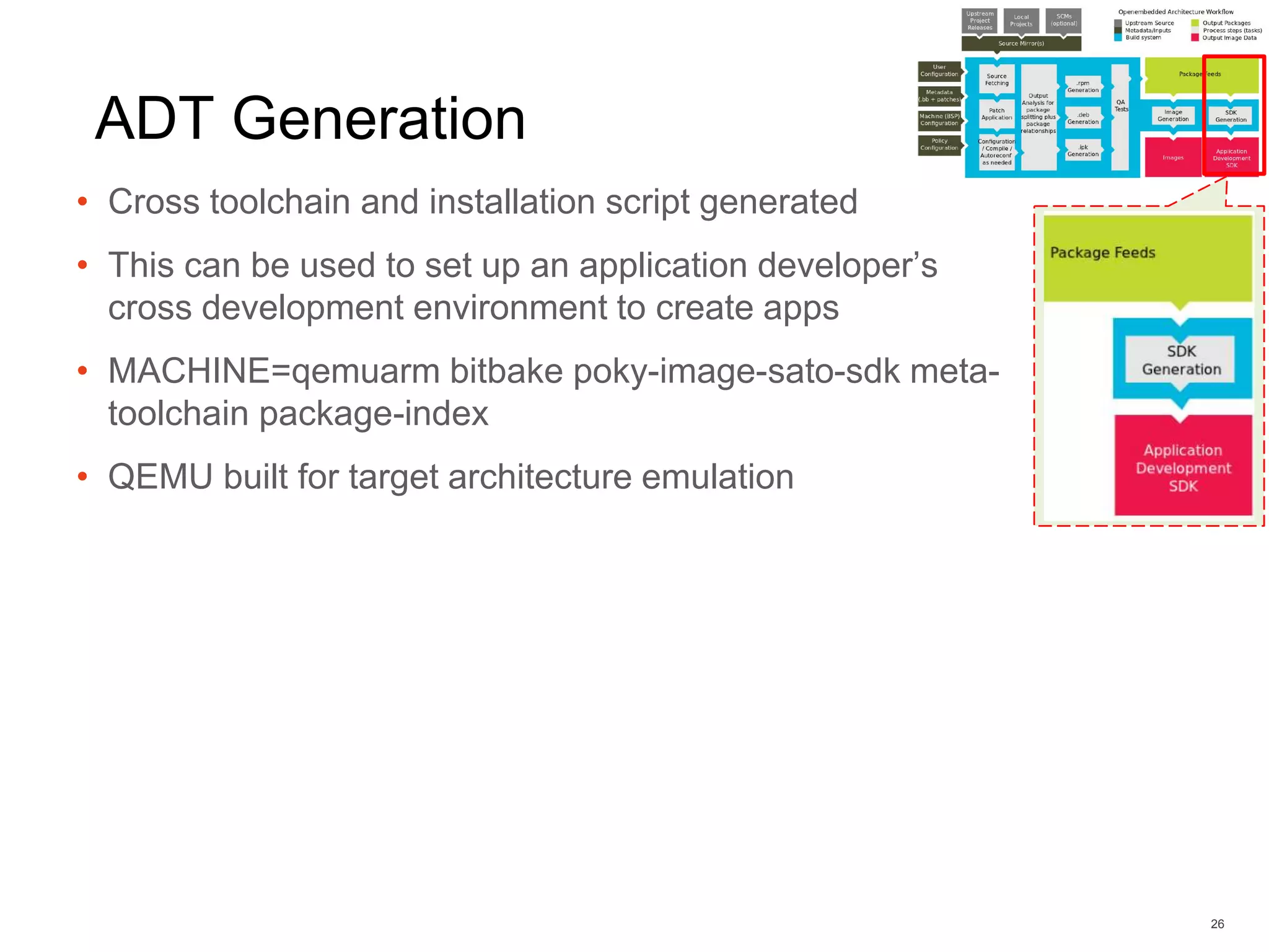 ADT Generation
• Cross toolchain and installation script generated
• This can be used to set up an application developer’s
cross development environment to create apps
• MACHINE=qemuarm bitbake poky-image-sato-sdk meta-
toolchain package-index
• QEMU built for target architecture emulation
26
 