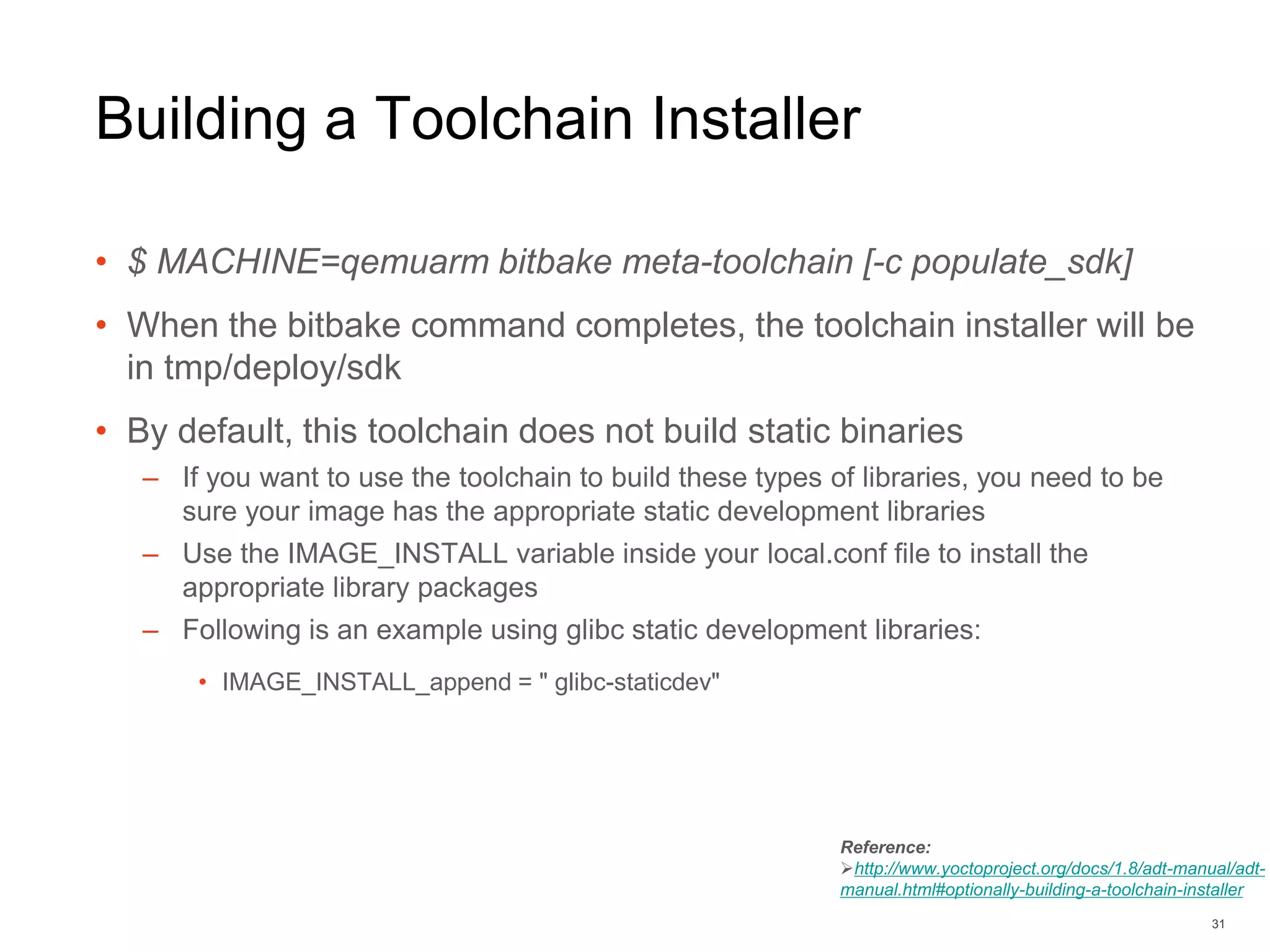 Building a Toolchain Installer
• $ MACHINE=qemuarm bitbake meta-toolchain [-c populate_sdk]
• When the bitbake command completes, the toolchain installer will be
in tmp/deploy/sdk
• By default, this toolchain does not build static binaries
– If you want to use the toolchain to build these types of libraries, you need to be
sure your image has the appropriate static development libraries
– Use the IMAGE_INSTALL variable inside your local.conf file to install the
appropriate library packages
– Following is an example using glibc static development libraries:
• IMAGE_INSTALL_append = " glibc-staticdev"
31
Reference:
http://www.yoctoproject.org/docs/1.8/adt-manual/adt-
manual.html#optionally-building-a-toolchain-installer
 