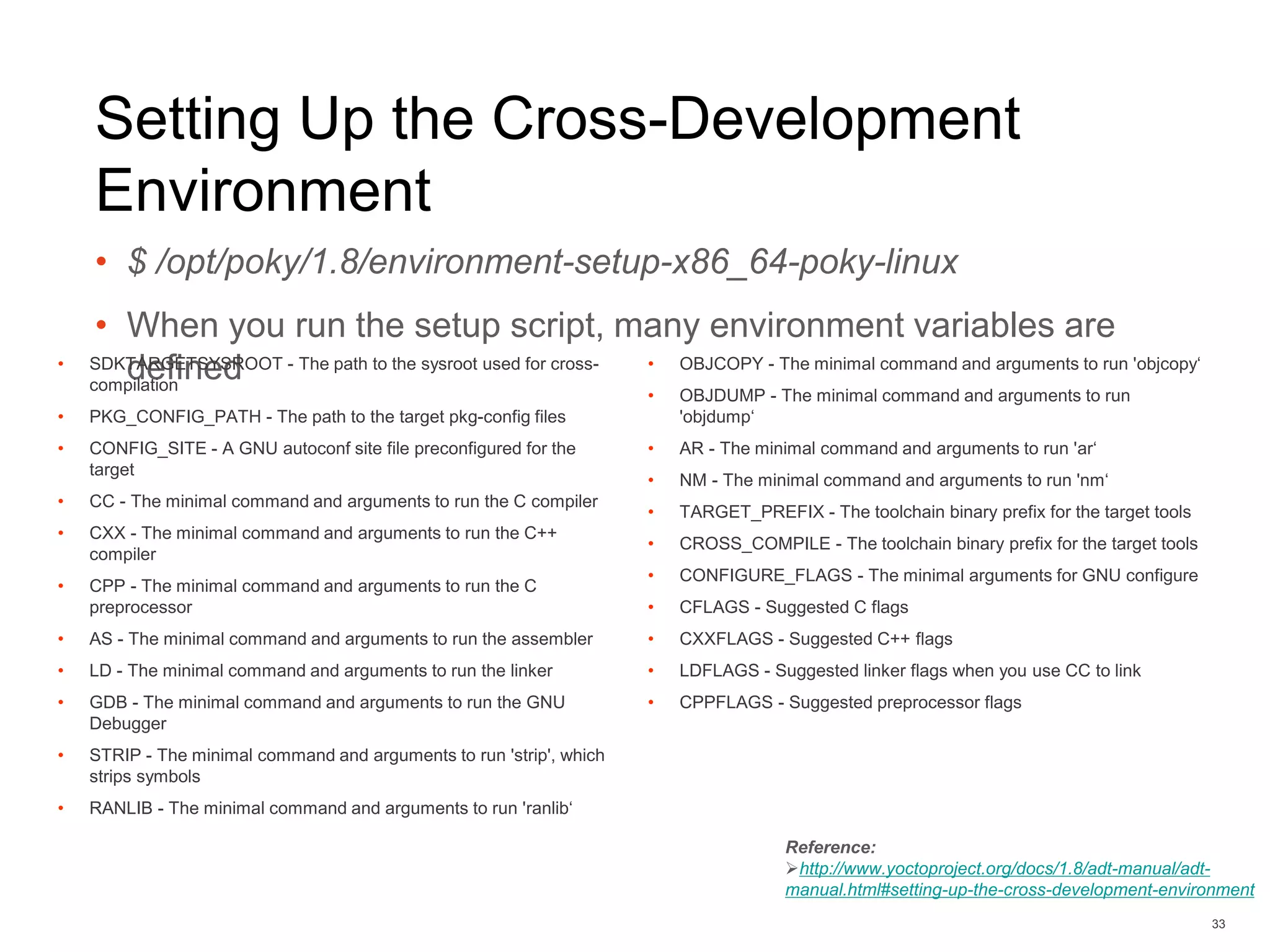 Setting Up the Cross-Development
Environment
• $ /opt/poky/1.8/environment-setup-x86_64-poky-linux
• When you run the setup script, many environment variables are
defined
33
Reference:
http://www.yoctoproject.org/docs/1.8/adt-manual/adt-
manual.html#setting-up-the-cross-development-environment
• SDKTARGETSYSROOT - The path to the sysroot used for cross-
compilation
• PKG_CONFIG_PATH - The path to the target pkg-config files
• CONFIG_SITE - A GNU autoconf site file preconfigured for the
target
• CC - The minimal command and arguments to run the C compiler
• CXX - The minimal command and arguments to run the C++
compiler
• CPP - The minimal command and arguments to run the C
preprocessor
• AS - The minimal command and arguments to run the assembler
• LD - The minimal command and arguments to run the linker
• GDB - The minimal command and arguments to run the GNU
Debugger
• STRIP - The minimal command and arguments to run 'strip', which
strips symbols
• RANLIB - The minimal command and arguments to run 'ranlib‘
• OBJCOPY - The minimal command and arguments to run 'objcopy‘
• OBJDUMP - The minimal command and arguments to run
'objdump‘
• AR - The minimal command and arguments to run 'ar‘
• NM - The minimal command and arguments to run 'nm‘
• TARGET_PREFIX - The toolchain binary prefix for the target tools
• CROSS_COMPILE - The toolchain binary prefix for the target tools
• CONFIGURE_FLAGS - The minimal arguments for GNU configure
• CFLAGS - Suggested C flags
• CXXFLAGS - Suggested C++ flags
• LDFLAGS - Suggested linker flags when you use CC to link
• CPPFLAGS - Suggested preprocessor flags
 