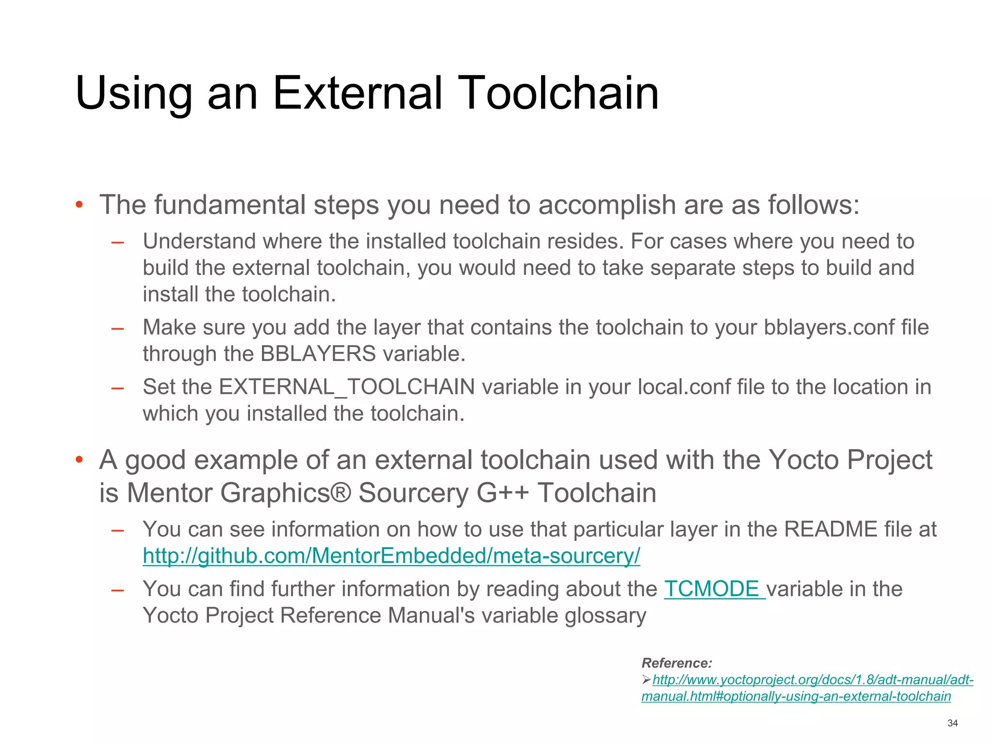Using an External Toolchain
• The fundamental steps you need to accomplish are as follows:
– Understand where the installed toolchain resides. For cases where you need to
build the external toolchain, you would need to take separate steps to build and
install the toolchain.
– Make sure you add the layer that contains the toolchain to your bblayers.conf file
through the BBLAYERS variable.
– Set the EXTERNAL_TOOLCHAIN variable in your local.conf file to the location in
which you installed the toolchain.
• A good example of an external toolchain used with the Yocto Project
is Mentor Graphics® Sourcery G++ Toolchain
– You can see information on how to use that particular layer in the README file at
http://github.com/MentorEmbedded/meta-sourcery/
– You can find further information by reading about the TCMODE variable in the
Yocto Project Reference Manual's variable glossary
34
Reference:
http://www.yoctoproject.org/docs/1.8/adt-manual/adt-
manual.html#optionally-using-an-external-toolchain
 