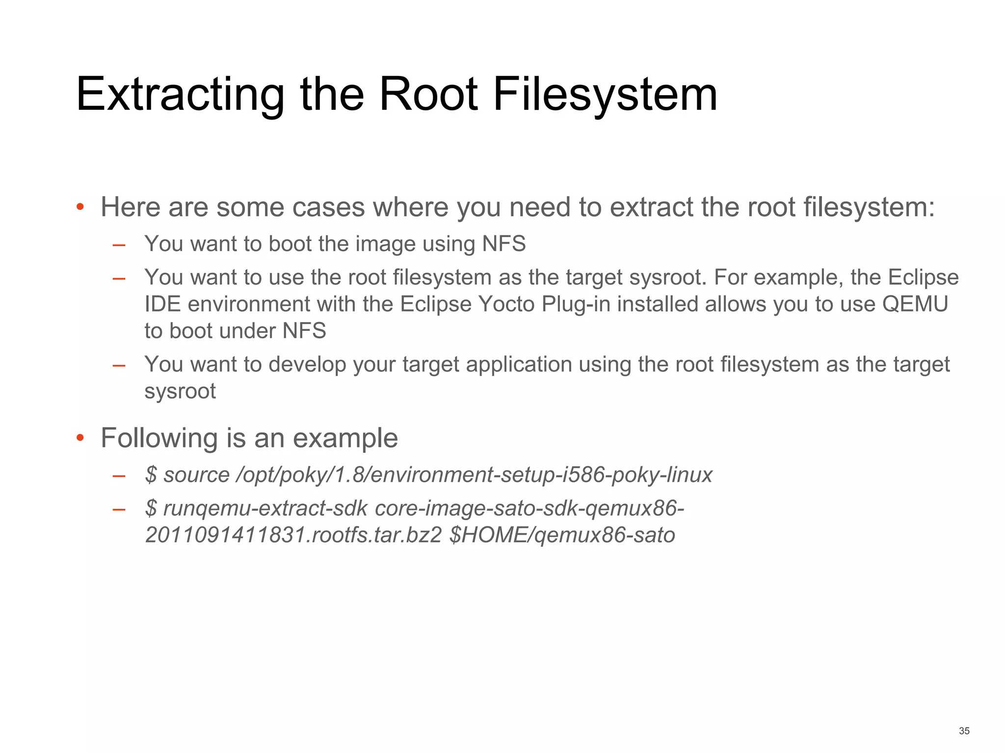 Extracting the Root Filesystem
• Here are some cases where you need to extract the root filesystem:
– You want to boot the image using NFS
– You want to use the root filesystem as the target sysroot. For example, the Eclipse
IDE environment with the Eclipse Yocto Plug-in installed allows you to use QEMU
to boot under NFS
– You want to develop your target application using the root filesystem as the target
sysroot
• Following is an example
– $ source /opt/poky/1.8/environment-setup-i586-poky-linux
– $ runqemu-extract-sdk core-image-sato-sdk-qemux86-
2011091411831.rootfs.tar.bz2 $HOME/qemux86-sato
35
 