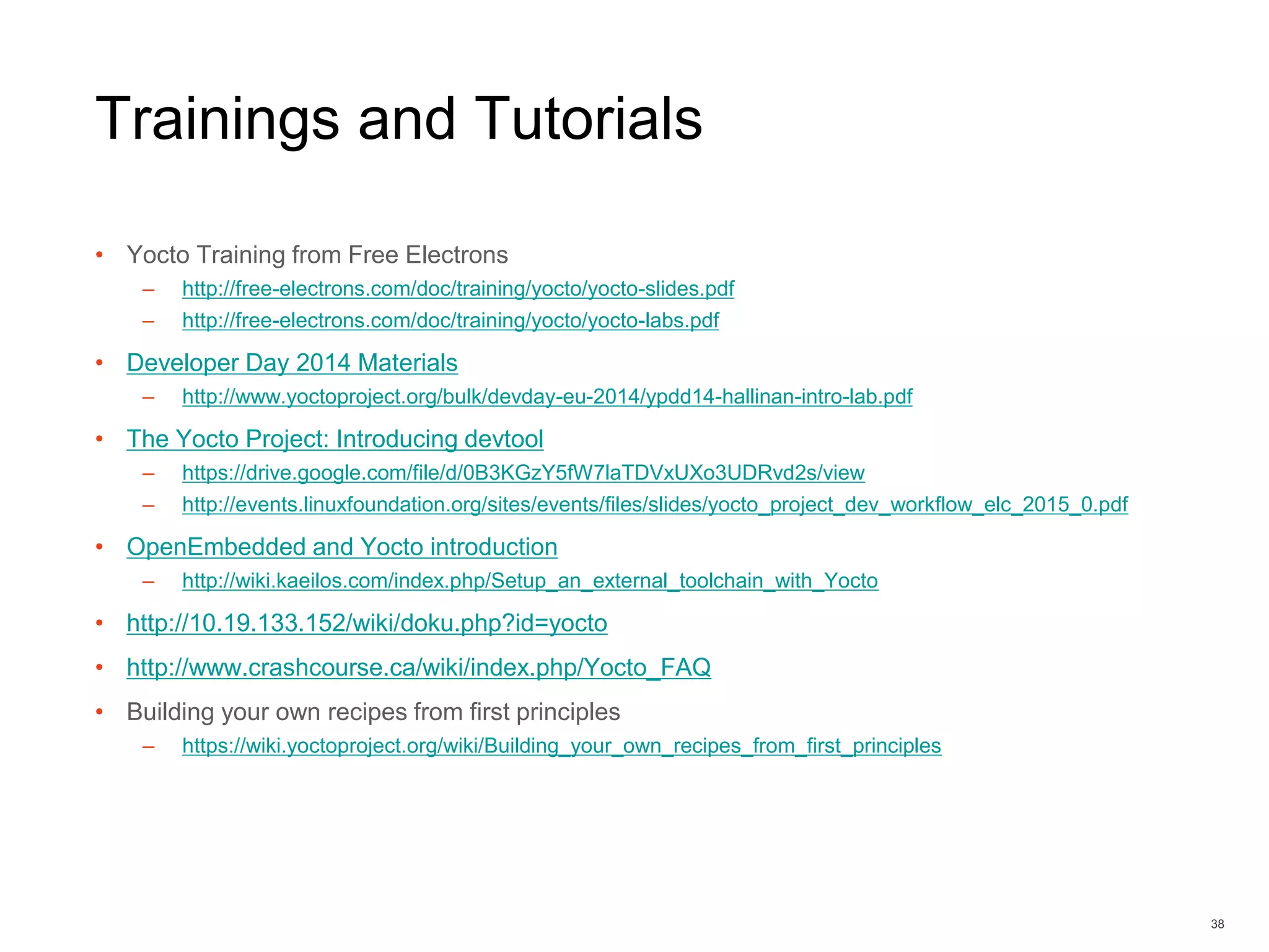 Trainings and Tutorials
• Yocto Training from Free Electrons
– http://free-electrons.com/doc/training/yocto/yocto-slides.pdf
– http://free-electrons.com/doc/training/yocto/yocto-labs.pdf
• Developer Day 2014 Materials
– http://www.yoctoproject.org/bulk/devday-eu-2014/ypdd14-hallinan-intro-lab.pdf
• The Yocto Project: Introducing devtool
– https://drive.google.com/file/d/0B3KGzY5fW7laTDVxUXo3UDRvd2s/view
– http://events.linuxfoundation.org/sites/events/files/slides/yocto_project_dev_workflow_elc_2015_0.pdf
• OpenEmbedded and Yocto introduction
– http://wiki.kaeilos.com/index.php/Setup_an_external_toolchain_with_Yocto
• http://10.19.133.152/wiki/doku.php?id=yocto
• http://www.crashcourse.ca/wiki/index.php/Yocto_FAQ
• Building your own recipes from first principles
– https://wiki.yoctoproject.org/wiki/Building_your_own_recipes_from_first_principles
38
 