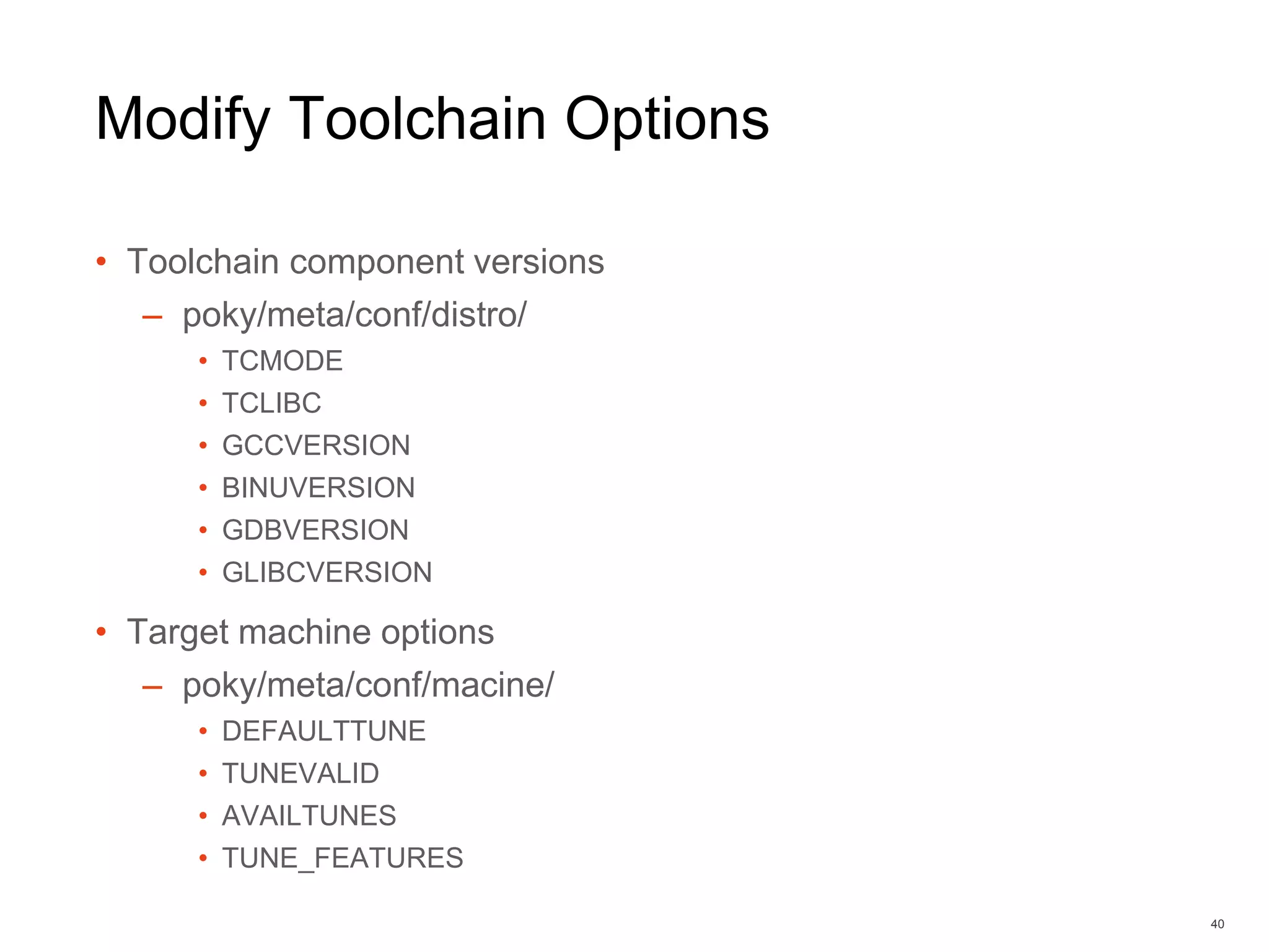 Modify Toolchain Options
• Toolchain component versions
– poky/meta/conf/distro/
• TCMODE
• TCLIBC
• GCCVERSION
• BINUVERSION
• GDBVERSION
• GLIBCVERSION
• Target machine options
– poky/meta/conf/macine/
• DEFAULTTUNE
• TUNEVALID
• AVAILTUNES
• TUNE_FEATURES
40
 
