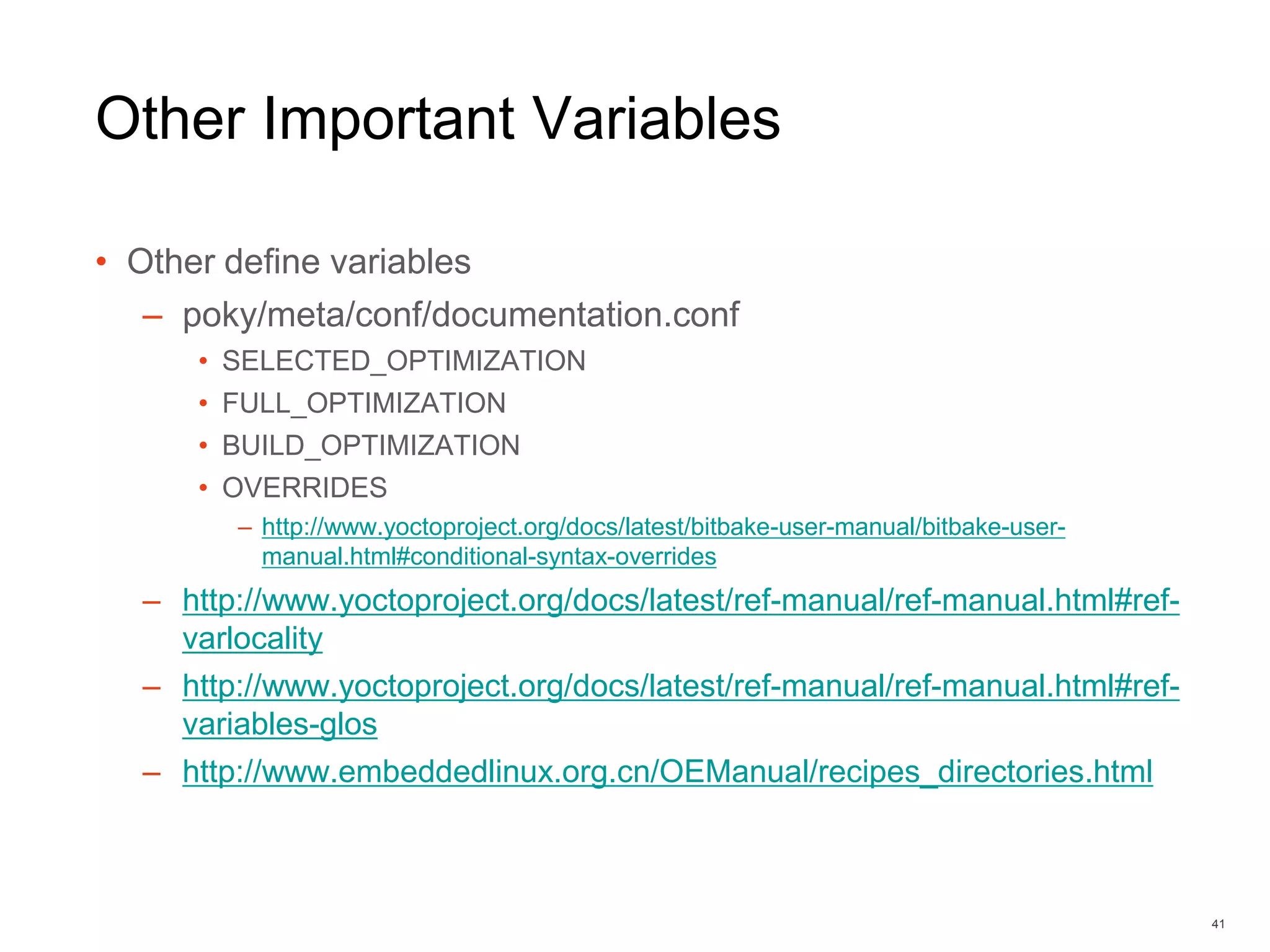 Other Important Variables
• Other define variables
– poky/meta/conf/documentation.conf
• SELECTED_OPTIMIZATION
• FULL_OPTIMIZATION
• BUILD_OPTIMIZATION
• OVERRIDES
– http://www.yoctoproject.org/docs/latest/bitbake-user-manual/bitbake-user-
manual.html#conditional-syntax-overrides
– http://www.yoctoproject.org/docs/latest/ref-manual/ref-manual.html#ref-
varlocality
– http://www.yoctoproject.org/docs/latest/ref-manual/ref-manual.html#ref-
variables-glos
– http://www.embeddedlinux.org.cn/OEManual/recipes_directories.html
41
 
