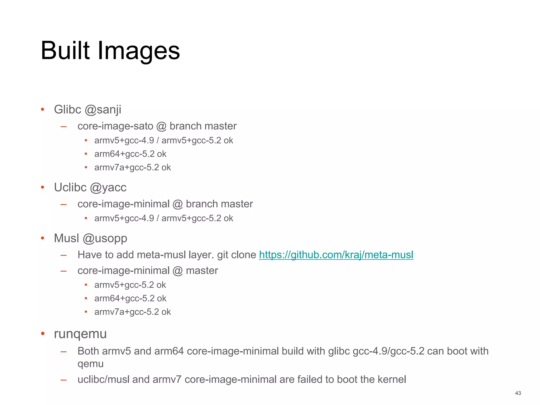 Built Images
• Glibc @sanji
– core-image-sato @ branch master
• armv5+gcc-4.9 / armv5+gcc-5.2 ok
• arm64+gcc-5.2 ok
• armv7a+gcc-5.2 ok
• Uclibc @yacc
– core-image-minimal @ branch master
• armv5+gcc-4.9 / armv5+gcc-5.2 ok
• Musl @usopp
– Have to add meta-musl layer. git clone https://github.com/kraj/meta-musl
– core-image-minimal @ master
• armv5+gcc-5.2 ok
• arm64+gcc-5.2 ok
• armv7a+gcc-5.2 ok
• runqemu
– Both armv5 and arm64 core-image-minimal build with glibc gcc-4.9/gcc-5.2 can boot with
qemu
– uclibc/musl and armv7 core-image-minimal are failed to boot the kernel
43
 