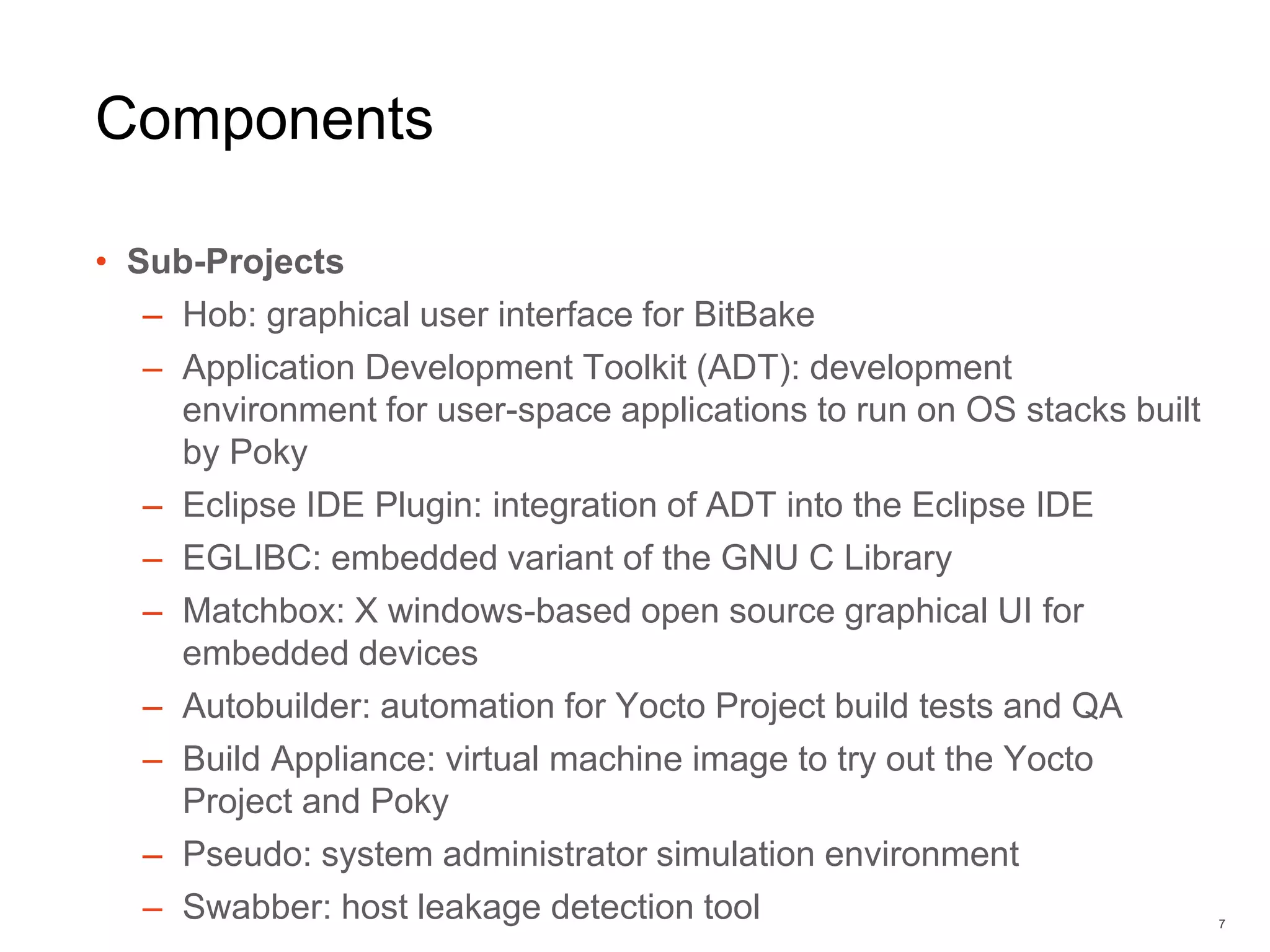 Components
• Sub-Projects
– Hob: graphical user interface for BitBake
– Application Development Toolkit (ADT): development
environment for user-space applications to run on OS stacks built
by Poky
– Eclipse IDE Plugin: integration of ADT into the Eclipse IDE
– EGLIBC: embedded variant of the GNU C Library
– Matchbox: X windows-based open source graphical UI for
embedded devices
– Autobuilder: automation for Yocto Project build tests and QA
– Build Appliance: virtual machine image to try out the Yocto
Project and Poky
– Pseudo: system administrator simulation environment
– Swabber: host leakage detection tool 7
 