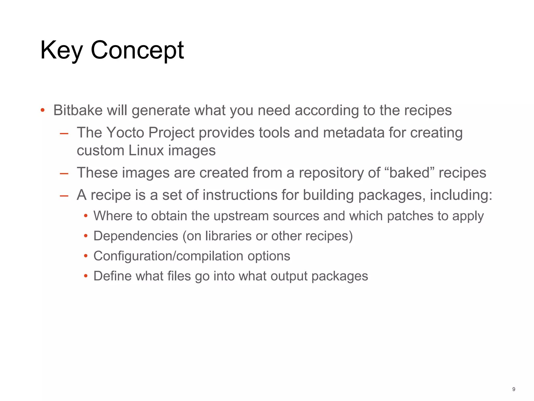 Key Concept
• Bitbake will generate what you need according to the recipes
– The Yocto Project provides tools and metadata for creating
custom Linux images
– These images are created from a repository of “baked” recipes
– A recipe is a set of instructions for building packages, including:
• Where to obtain the upstream sources and which patches to apply
• Dependencies (on libraries or other recipes)
• Configuration/compilation options
• Define what files go into what output packages
9
 