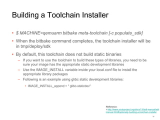 Building a Toolchain Installer
• $ MACHINE=qemuarm bitbake meta-toolchain [-c populate_sdk]
• When the bitbake command completes, the toolchain installer will be
in tmp/deploy/sdk
• By default, this toolchain does not build static binaries
– If you want to use the toolchain to build these types of libraries, you need to be
sure your image has the appropriate static development libraries
– Use the IMAGE_INSTALL variable inside your local.conf file to install the
appropriate library packages
– Following is an example using glibc static development libraries:
• IMAGE_INSTALL_append = " glibc-staticdev"
31
Reference:
http://www.yoctoproject.org/docs/1.8/adt-manual/adt-
manual.html#optionally-building-a-toolchain-installer
 