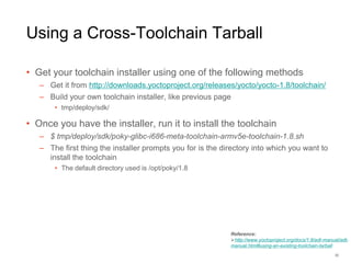 Using a Cross-Toolchain Tarball
• Get your toolchain installer using one of the following methods
– Get it from http://downloads.yoctoproject.org/releases/yocto/yocto-1.8/toolchain/
– Build your own toolchain installer, like previous page
• tmp/deploy/sdk/
• Once you have the installer, run it to install the toolchain
– $ tmp/deploy/sdk/poky-glibc-i686-meta-toolchain-armv5e-toolchain-1.8.sh
– The first thing the installer prompts you for is the directory into which you want to
install the toolchain
• The default directory used is /opt/poky/1.8
32
Reference:
http://www.yoctoproject.org/docs/1.8/adt-manual/adt-
manual.html#using-an-existing-toolchain-tarball
 