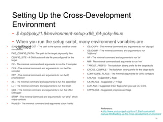 Setting Up the Cross-Development
Environment
• $ /opt/poky/1.8/environment-setup-x86_64-poky-linux
• When you run the setup script, many environment variables are
defined
33
Reference:
http://www.yoctoproject.org/docs/1.8/adt-manual/adt-
manual.html#setting-up-the-cross-development-environment
• SDKTARGETSYSROOT - The path to the sysroot used for cross-
compilation
• PKG_CONFIG_PATH - The path to the target pkg-config files
• CONFIG_SITE - A GNU autoconf site file preconfigured for the
target
• CC - The minimal command and arguments to run the C compiler
• CXX - The minimal command and arguments to run the C++
compiler
• CPP - The minimal command and arguments to run the C
preprocessor
• AS - The minimal command and arguments to run the assembler
• LD - The minimal command and arguments to run the linker
• GDB - The minimal command and arguments to run the GNU
Debugger
• STRIP - The minimal command and arguments to run 'strip', which
strips symbols
• RANLIB - The minimal command and arguments to run 'ranlib‘
• OBJCOPY - The minimal command and arguments to run 'objcopy‘
• OBJDUMP - The minimal command and arguments to run
'objdump‘
• AR - The minimal command and arguments to run 'ar‘
• NM - The minimal command and arguments to run 'nm‘
• TARGET_PREFIX - The toolchain binary prefix for the target tools
• CROSS_COMPILE - The toolchain binary prefix for the target tools
• CONFIGURE_FLAGS - The minimal arguments for GNU configure
• CFLAGS - Suggested C flags
• CXXFLAGS - Suggested C++ flags
• LDFLAGS - Suggested linker flags when you use CC to link
• CPPFLAGS - Suggested preprocessor flags
 