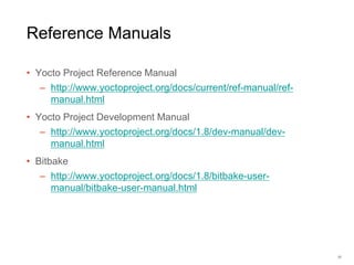 Reference Manuals
• Yocto Project Reference Manual
– http://www.yoctoproject.org/docs/current/ref-manual/ref-
manual.html
• Yocto Project Development Manual
– http://www.yoctoproject.org/docs/1.8/dev-manual/dev-
manual.html
• Bitbake
– http://www.yoctoproject.org/docs/1.8/bitbake-user-
manual/bitbake-user-manual.html
37
 