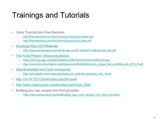 Trainings and Tutorials
• Yocto Training from Free Electrons
– http://free-electrons.com/doc/training/yocto/yocto-slides.pdf
– http://free-electrons.com/doc/training/yocto/yocto-labs.pdf
• Developer Day 2014 Materials
– http://www.yoctoproject.org/bulk/devday-eu-2014/ypdd14-hallinan-intro-lab.pdf
• The Yocto Project: Introducing devtool
– https://drive.google.com/file/d/0B3KGzY5fW7laTDVxUXo3UDRvd2s/view
– http://events.linuxfoundation.org/sites/events/files/slides/yocto_project_dev_workflow_elc_2015_0.pdf
• OpenEmbedded and Yocto introduction
– http://wiki.kaeilos.com/index.php/Setup_an_external_toolchain_with_Yocto
• http://10.19.133.152/wiki/doku.php?id=yocto
• http://www.crashcourse.ca/wiki/index.php/Yocto_FAQ
• Building your own recipes from first principles
– https://wiki.yoctoproject.org/wiki/Building_your_own_recipes_from_first_principles
38
 
