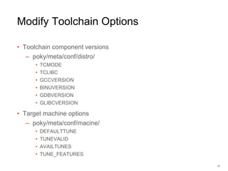 Modify Toolchain Options
• Toolchain component versions
– poky/meta/conf/distro/
• TCMODE
• TCLIBC
• GCCVERSION
• BINUVERSION
• GDBVERSION
• GLIBCVERSION
• Target machine options
– poky/meta/conf/macine/
• DEFAULTTUNE
• TUNEVALID
• AVAILTUNES
• TUNE_FEATURES
40
 