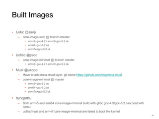 Built Images
• Glibc @sanji
– core-image-sato @ branch master
• armv5+gcc-4.9 / armv5+gcc-5.2 ok
• arm64+gcc-5.2 ok
• armv7a+gcc-5.2 ok
• Uclibc @yacc
– core-image-minimal @ branch master
• armv5+gcc-4.9 / armv5+gcc-5.2 ok
• Musl @usopp
– Have to add meta-musl layer. git clone https://github.com/kraj/meta-musl
– core-image-minimal @ master
• armv5+gcc-5.2 ok
• arm64+gcc-5.2 ok
• armv7a+gcc-5.2 ok
• runqemu
– Both armv5 and arm64 core-image-minimal build with glibc gcc-4.9/gcc-5.2 can boot with
qemu
– uclibc/musl and armv7 core-image-minimal are failed to boot the kernel
43
 