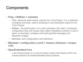 Components
• Poky = BitBake + metadata
– Poky: reference build system used by the Yocto Project. It is a collection
of projects and tools, used to bootstrap a new distribution based on the
Yocto Project
– BitBake: the build engine. It is a task scheduler, like make. It interprets
conﬁguration ﬁles and recipes (also called metadata) to perform a set of
tasks, to download, conﬁgure and build speciﬁed packages and
ﬁlesystem images
– Metadata: task configurations and definitions
• Metadata = configuration (.conf) + classes (.bbclass) + recipes
(.bb)
• OpenEmbedded Core
– a set of base layers. It is a set of recipes, layers and classes which are
shared between all OpenEmbedded based systems
6
 