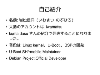 自己紹介
●

名前: 岩松信洋（いわまつ のぶひろ）

●

大抵のアカウントは iwamatsu

●

kuma dasu さんの紹介で発表することになりま
した。

●

普段は Linux kernel、U­Boot 、BSPの開発
...