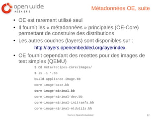 Métadonnées OE, suite
●   OE est rarement utilisé seul
●   Il fournit les « métadonnées » principales (OE-Core)
    permettant de construire des distributions
●   Les autres couches (layers) sont disponibles sur :
          http://layers.openembedded.org/layerindex
●   OE fournit cependant des recettes pour des images de
    test simples (QEMU)
          $ cd meta/recipes-core/images/
          $ ls -1 *.bb
          build-appliance-image.bb
          core-image-base.bb
          core-image-minimal.bb
          core-image-minimal-dev.bb
          core-image-minimal-initramfs.bb
          core-image-minimal-mtdutils.bb

                           Yocto / OpenEmbedded                 12
 