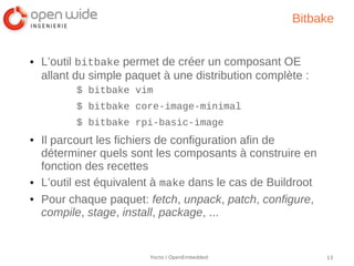 Bitbake


●   L’outil bitbake permet de créer un composant OE
    allant du simple paquet à une distribution complète :
          $ bitbake vim
          $ bitbake core-image-minimal
          $ bitbake rpi-basic-image
●   Il parcourt les fichiers de configuration afin de
    déterminer quels sont les composants à construire en
    fonction des recettes
●   L’outil est équivalent à make dans le cas de Buildroot
●   Pour chaque paquet: fetch, unpack, patch, configure,
    compile, stage, install, package, ...


                         Yocto / OpenEmbedded                13
 