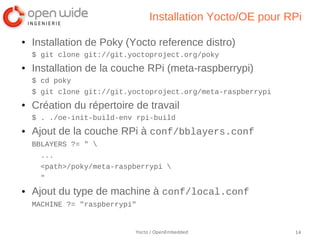 Installation Yocto/OE pour RPi

●   Installation de Poky (Yocto reference distro)
    $ git clone git://git.yoctoproject.org/poky
●   Installation de la couche RPi (meta-raspberrypi)
    $ cd poky
    $ git clone git://git.yoctoproject.org/meta-raspberrypi
●   Création du répertoire de travail
    $ . ./oe-init-build-env rpi-build
●   Ajout de la couche RPi à conf/bblayers.conf
    BBLAYERS ?= " 
      ...
      <path>/poky/meta-raspberrypi 
      "
●   Ajout du type de machine à conf/local.conf
    MACHINE ?= "raspberrypi"


                           Yocto / OpenEmbedded               14
 