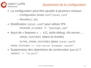 Ajustement de la configuration
●   La configuration peut être ajustée à plusieurs niveaux :
         –   Configuration locale conf/local.conf
         –   Recettes (.bb)
●   Modification local.conf pour utiliser IPK
             PACKAGE_CLASSES ?= "package_ipk"
●   Ajout de « features » → x11, tools-debug, nfs-server, ...
           IMAGE_FEATURES (dans la recette)
             EXTRA_IMAGE_FEATURES (dans local.conf)
    IMAGE_FEATURES += "ssh-server-dropbear splash"
●   Suppression des répertoires de construction (work) !!
    INHERIT += "rm_work"




                              Yocto / OpenEmbedded              18
 