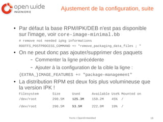 Ajustement de la configuration, suite


●   Par défaut la base RPM/IPK/DEB n'est pas disponible
    sur l'image, voir core-image-minimal.bb
    # remove not needed ipkg informations
    ROOTFS_POSTPROCESS_COMMAND += "remove_packaging_data_files ; "
●   On ne peut donc pas ajouter/supprimer des paquets
         –   Commenter la ligne précédente
         –   Ajouter à la configuration de la cible la ligne :
    {EXTRA_}IMAGE_FEATURES += "package-management"
●   La distribution RPM est deux fois plus volumineuse que
    la version IPK !
    Filesystem       Size        Used           Available Use% Mounted on
    /dev/root        290.5M      125.3M         150.2M    45%   /

    /dev/root        290.5M      53.5M          222.0M    19%   /


                               Yocto / OpenEmbedded                         19
 