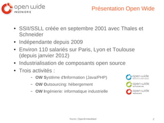Présentation Open Wide


●   SSII/SSLL créée en septembre 2001 avec Thales et
    Schneider
●   Indépendante depuis 2009
●   Environ 110 salariés sur Paris, Lyon et Toulouse
    (depuis janvier 2012)
●   Industrialisation de composants open source
●   Trois activités :
        –   OW Système d'Information (Java/PHP)
        –   OW Outsourcing: hébergement
        –   OW Ingénierie: informatique industrielle




                              Yocto / OpenEmbedded                 2
 