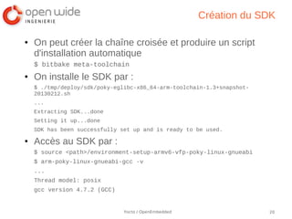 Création du SDK

●   On peut créer la chaîne croisée et produire un script
    d'installation automatique
    $ bitbake meta-toolchain
●   On installe le SDK par :
    $ ./tmp/deploy/sdk/poky-eglibc-x86_64-arm-toolchain-1.3+snapshot-
    20130212.sh
    ...
    Extracting SDK...done
    Setting it up...done
    SDK has been successfully set up and is ready to be used.
●   Accès au SDK par :
    $ source <path>/environment-setup-armv6-vfp-poky-linux-gnueabi
    $ arm-poky-linux-gnueabi-gcc -v
    ...
    Thread model: posix
    gcc version 4.7.2 (GCC)


                               Yocto / OpenEmbedded                     20
 