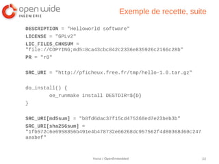 Exemple de recette, suite

DESCRIPTION = "Helloworld software"
LICENSE = "GPLv2"
LIC_FILES_CHKSUM =
"file://COPYING;md5=8ca43cbc842c2336e835926c2166c28b"
PR = "r0"


SRC_URI = "http://pficheux.free.fr/tmp/hello-1.0.tar.gz"


do_install() {
        oe_runmake install DESTDIR=${D}
}


SRC_URI[md5sum] = "b8fd6dac37f15cd475368ed7e23beb3b"
SRC_URI[sha256sum] =
"1fb572c6e6958856b491e4b478732e66268dc957562f4d80368d60c247
aeabef"



                      Yocto / OpenEmbedded                    22
 